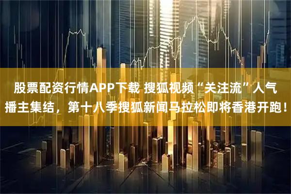股票配资行情APP下载 搜狐视频“关注流”人气播主集结，第十八季搜狐新闻马拉松即将香港开跑！
