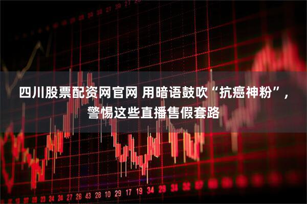 四川股票配资网官网 用暗语鼓吹“抗癌神粉”，警惕这些直播售假套路