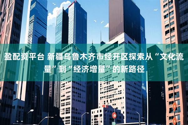 盈配资平台 新疆乌鲁木齐市经开区探索从“文化流量”到“经济增量”的新路径