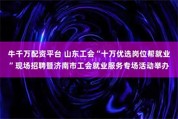 牛千万配资平台 山东工会“十万优选岗位帮就业”现场招聘暨济南市工会就业服务专场活动举办