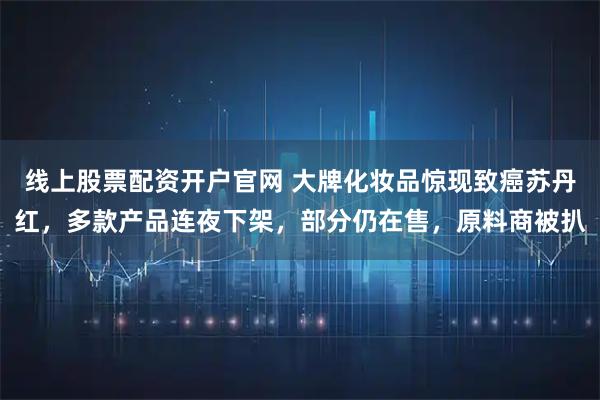线上股票配资开户官网 大牌化妆品惊现致癌苏丹红，多款产品连夜下架，部分仍在售，原料商被扒