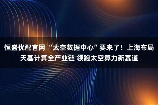 恒盛优配官网 “太空数据中心”要来了！上海布局天基计算全产业链 领跑太空算力新赛道