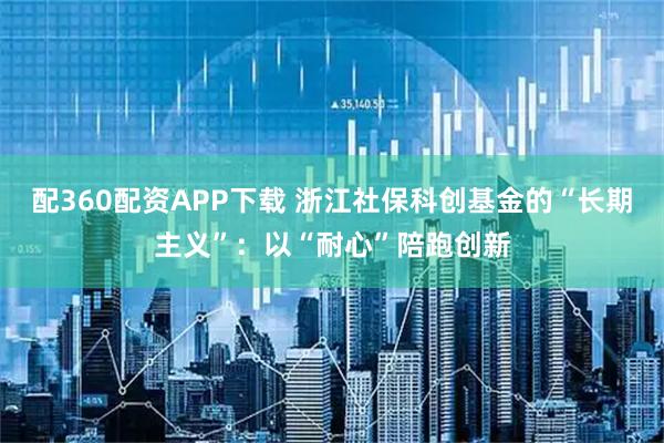配360配资APP下载 浙江社保科创基金的“长期主义”:以“耐心”陪跑创新