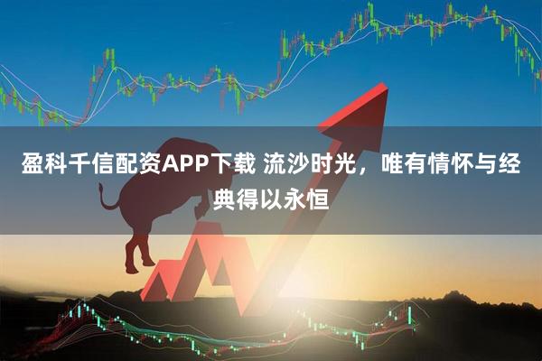 盈科千信配资APP下载 流沙时光，唯有情怀与经典得以永恒