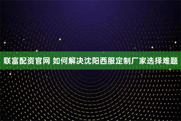 联富配资官网 如何解决沈阳西服定制厂家选择难题
