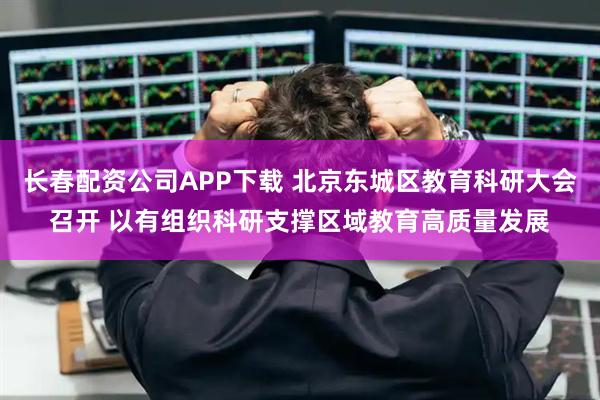 长春配资公司APP下载 北京东城区教育科研大会召开 以有组织科研支撑区域教育高质量发展