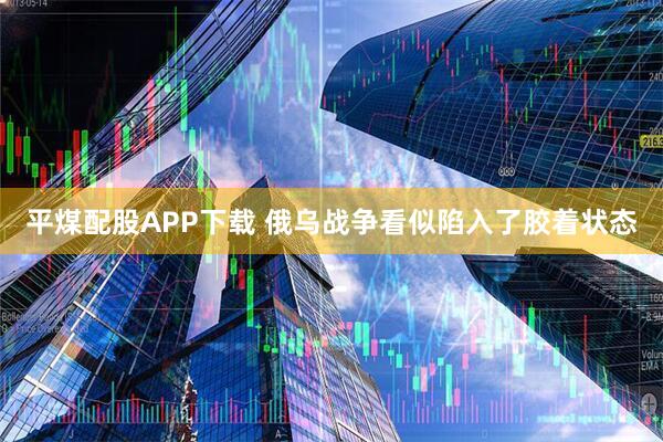 平煤配股APP下载 俄乌战争看似陷入了胶着状态