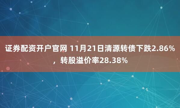 证券配资开户官网 11月21日清源转债下跌2.86%,转股溢价率28.38%