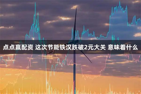 点点赢配资 这次节能铁汉跌破2元大关 意味着什么