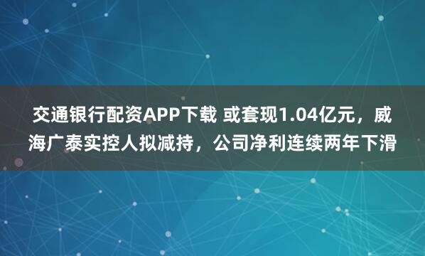 交通银行配资APP下载 或套现1.04亿元,威海广泰实控人拟减持,公司净利连续两年下滑