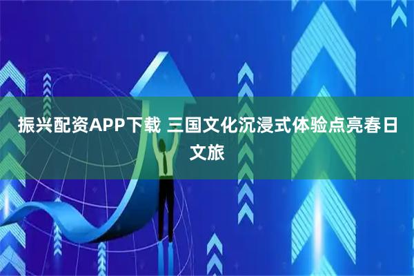 振兴配资APP下载 三国文化沉浸式体验点亮春日文旅