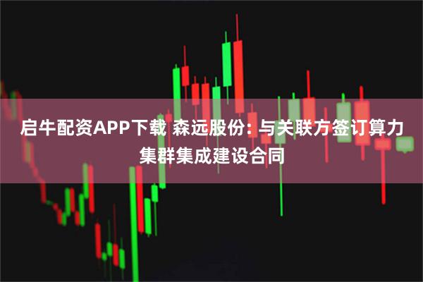 启牛配资APP下载 森远股份: 与关联方签订算力集群集成建设合同