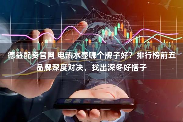 德益配资官网 电热水壶哪个牌子好？排行榜前五品牌深度对决，找出深冬好搭子