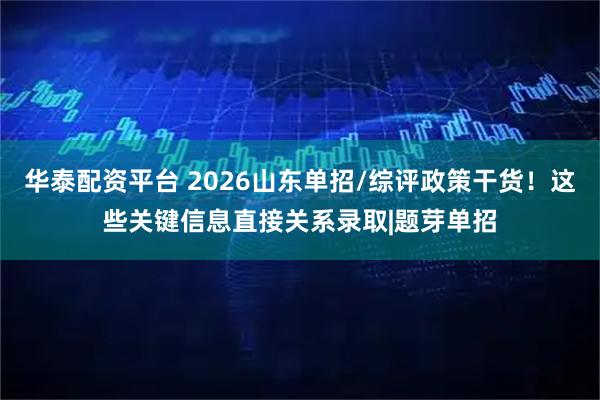 华泰配资平台 2026山东单招/综评政策干货！这些关键信息直接关系录取|题芽单招