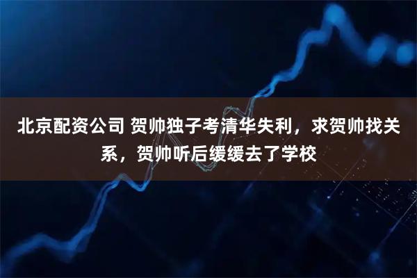 北京配资公司 贺帅独子考清华失利，求贺帅找关系，贺帅听后缓缓去了学校