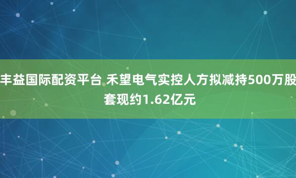 丰益国际配资平台 禾望电气实控人方拟减持500万股 套现约1.62亿元