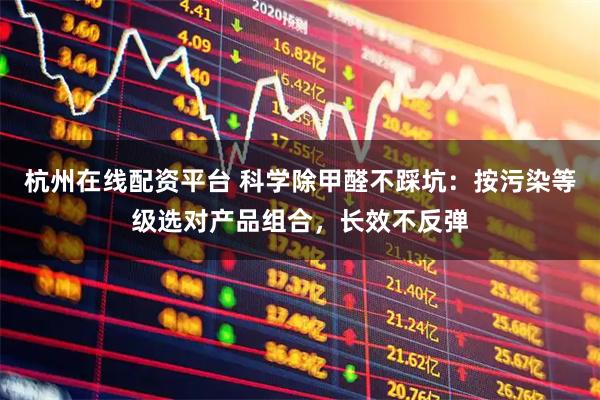 杭州在线配资平台 科学除甲醛不踩坑：按污染等级选对产品组合，长效不反弹