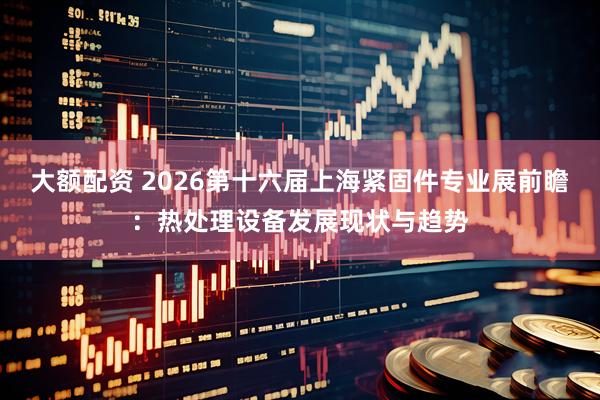 大额配资 2026第十六届上海紧固件专业展前瞻：热处理设备发展现状与趋势