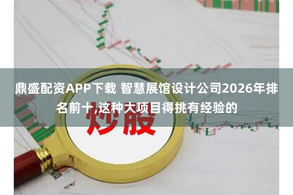 鼎盛配资APP下载 智慧展馆设计公司2026年排名前十,这种大项目得挑有经验的