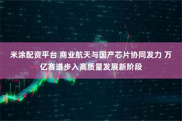 米涂配资平台 商业航天与国产芯片协同发力 万亿赛道步入高质量发展新阶段