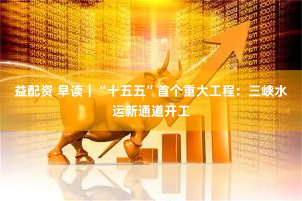 益配资 早读｜“十五五”首个重大工程：三峡水运新通道开工