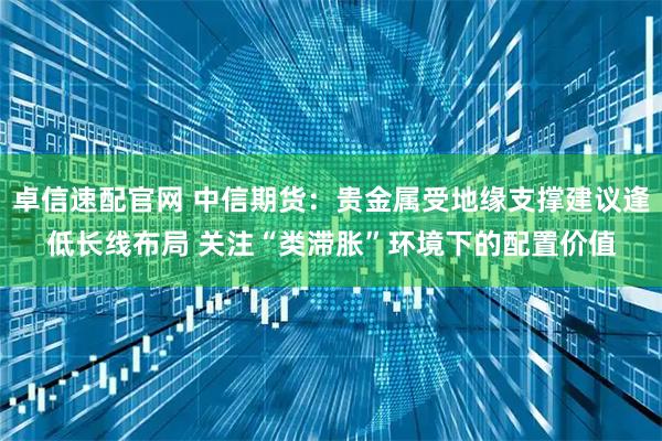 卓信速配官网 中信期货：贵金属受地缘支撑建议逢低长线布局 关注“类滞胀”环境下的配置价值