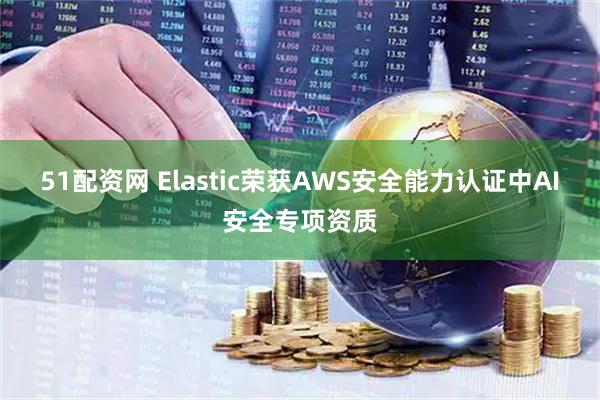 51配资网 Elastic荣获AWS安全能力认证中AI安全专项资质
