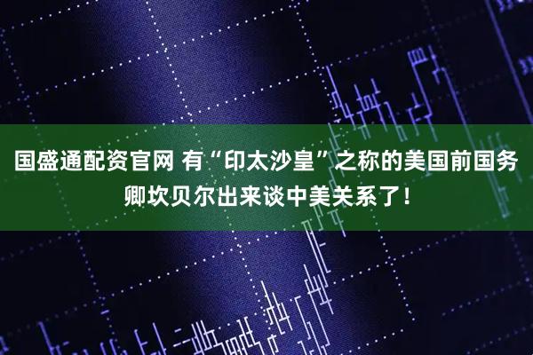国盛通配资官网 有“印太沙皇”之称的美国前国务卿坎贝尔出来谈中美关系了！