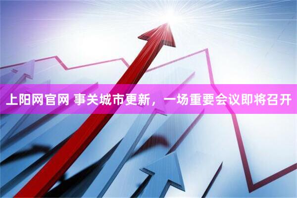 上阳网官网 事关城市更新，一场重要会议即将召开