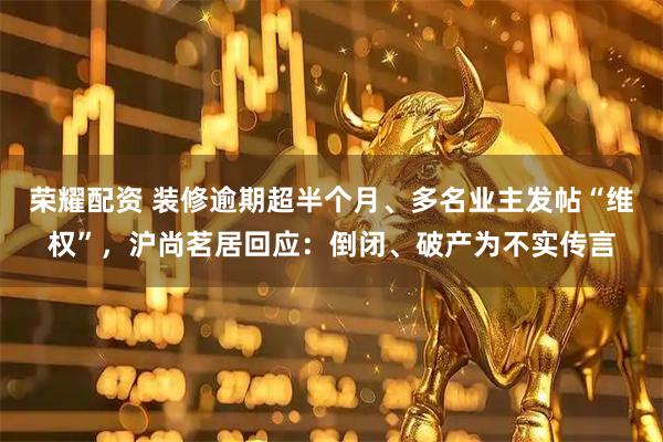 荣耀配资 装修逾期超半个月、多名业主发帖“维权”，沪尚茗居回应：倒闭、破产为不实传言