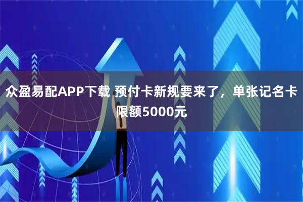众盈易配APP下载 预付卡新规要来了，单张记名卡限额5000元